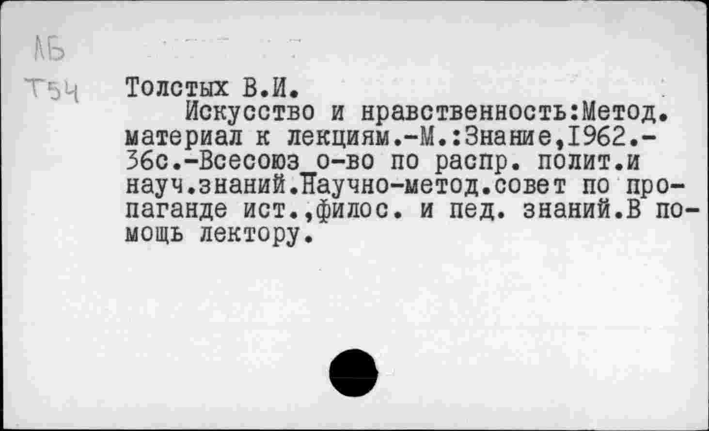 ﻿ДБ	* ’7
Т5Ц	Толстых В.И.
Искусство и нравственность:Метод. материал к лекциям.-М.:Знакие,1962.-Збс.-Всесоюз о-во по распр. полит.и науч.знаний.Паучно-метод.совет по пропаганде ист.,филос. и пед. знаний.В помощь лектору.